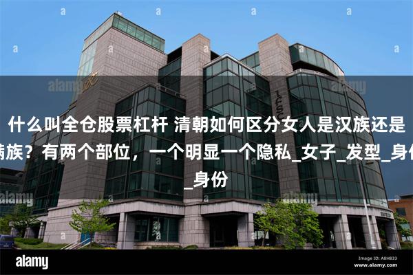 什么叫全仓股票杠杆 清朝如何区分女人是汉族还是满族？有两个部位，一个明显一个隐私_女子_发型_身份