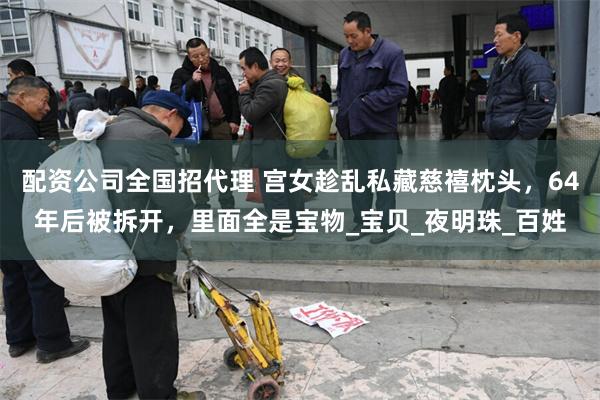 配资公司全国招代理 宫女趁乱私藏慈禧枕头，64年后被拆开，里面全是宝物_宝贝_夜明珠_百姓