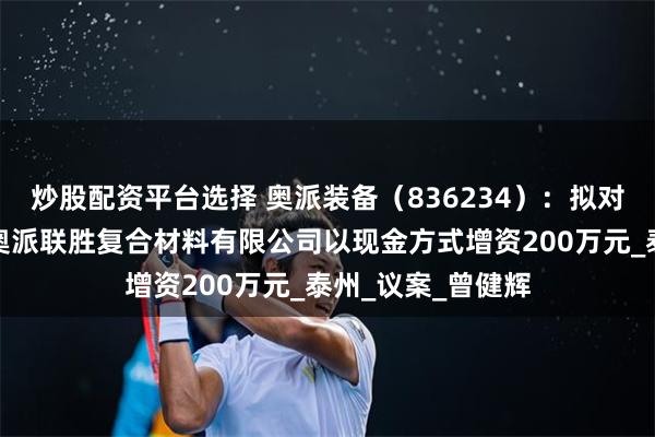 炒股配资平台选择 奥派装备（836234）：拟对全资子公司江阴奥派联胜复合材料有限公司以现金方式增资200万元_泰州_议案_曾健辉