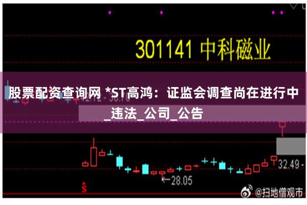 股票配资查询网 *ST高鸿：证监会调查尚在进行中_违法_公司_公告