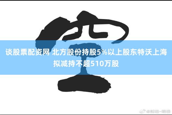 谈股票配资网 北方股份持股5%以上股东特沃上海拟减持不超510万股