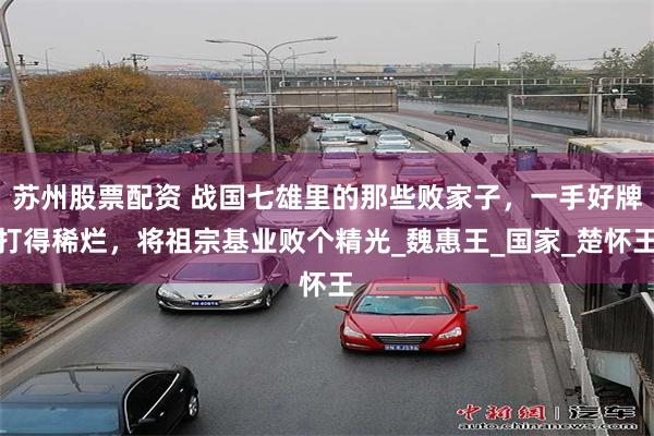 苏州股票配资 战国七雄里的那些败家子，一手好牌打得稀烂，将祖宗基业败个精光_魏惠王_国家_楚怀王