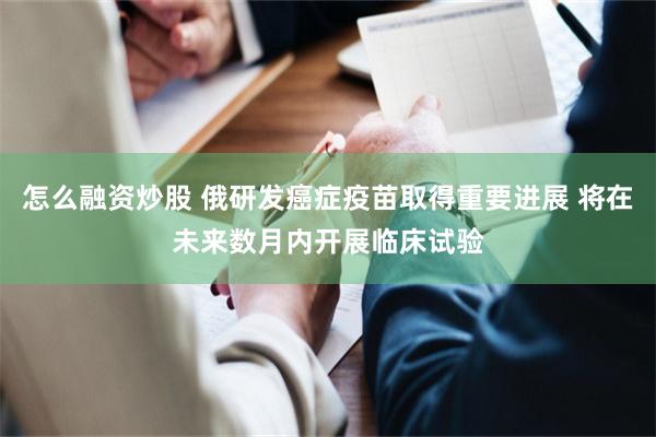 怎么融资炒股 俄研发癌症疫苗取得重要进展 将在未来数月内开展临床试验
