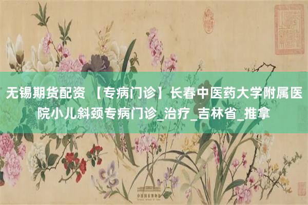无锡期货配资 【专病门诊】长春中医药大学附属医院小儿斜颈专病门诊_治疗_吉林省_推拿