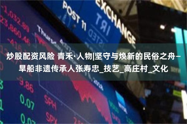 炒股配资风险 青禾·人物|坚守与焕新的民俗之舟—旱船非遗传承人张寿忠_技艺_高庄村_文化
