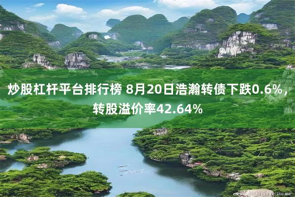 炒股杠杆平台排行榜 8月20日浩瀚转债下跌0.6%，转股溢价率42.64%