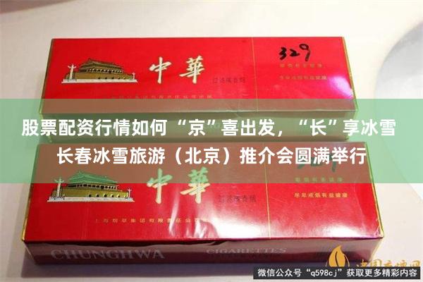股票配资行情如何 “京”喜出发,“长”享冰雪 长春冰雪旅游(北京)推介会圆满举行