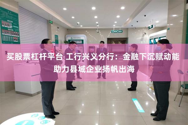 买股票杠杆平台 工行兴义分行:金融下沉赋动能 助力县域企业扬帆出海