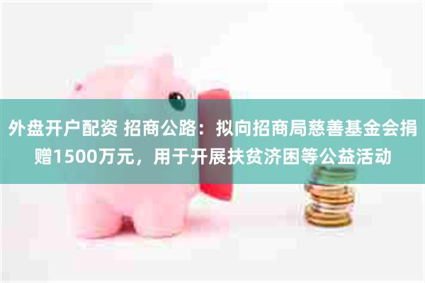 外盘开户配资 招商公路：拟向招商局慈善基金会捐赠1500万元，用于开展扶贫济困等公益活动